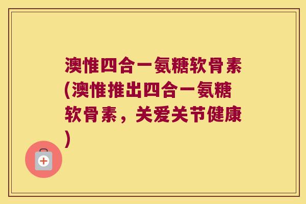 澳惟四合一氨糖软骨素(澳惟推出四合一氨糖软骨素,关爱关节健康)