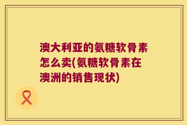 澳大利亚的氨糖软骨素怎么卖(氨糖软骨素在澳洲的销售现状)