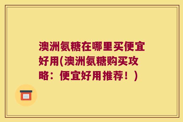 澳洲氨糖在哪里买便宜好用(澳洲氨糖购买攻略:便宜好用推荐!)