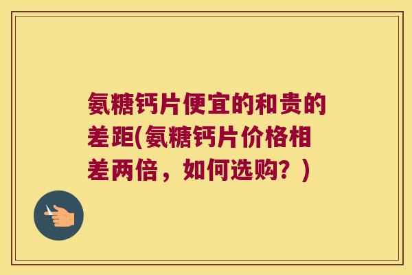 氨糖钙片便宜的和贵的差距(氨糖钙片价格相差两倍,如何选购?)