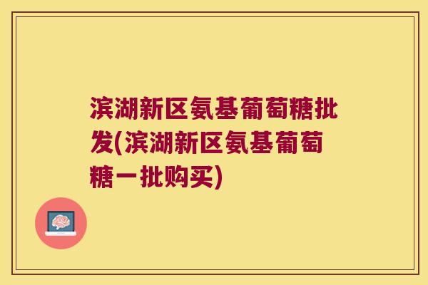滨湖新区氨基葡萄糖批发(滨湖新区氨基葡萄糖一批购买)