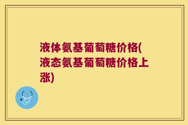 液体氨基葡萄糖价格(液态氨基葡萄糖价格上涨)