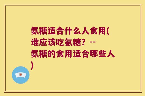 氨糖适合什么人食用(谁应该吃氨糖?-- 氨糖的食用适合哪些人)