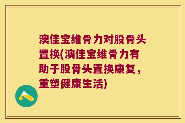 澳佳宝维骨力对股骨头置换(澳佳宝维骨力有助于股骨头置换康复,重塑健康生活)