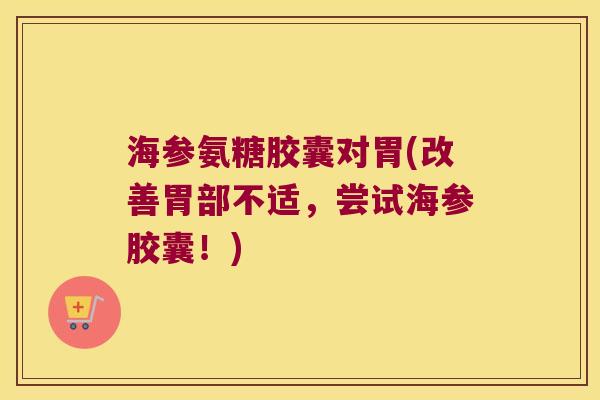 海参氨糖胶囊对胃(改善胃部不适，尝试海参胶囊！)