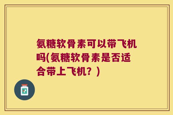 氨糖软骨素可以带飞机吗(氨糖软骨素是否适合带上飞机?)