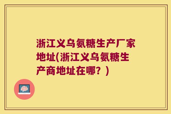 浙江义乌氨糖生产厂家地址(浙江义乌氨糖生产商地址在哪?)