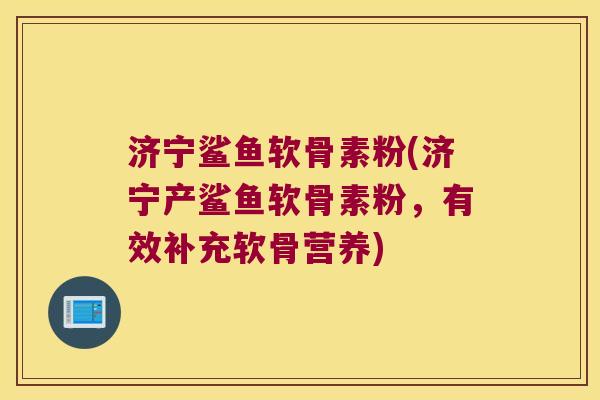 济宁鲨鱼软骨素粉(济宁产鲨鱼软骨素粉,有效补充软骨营养)