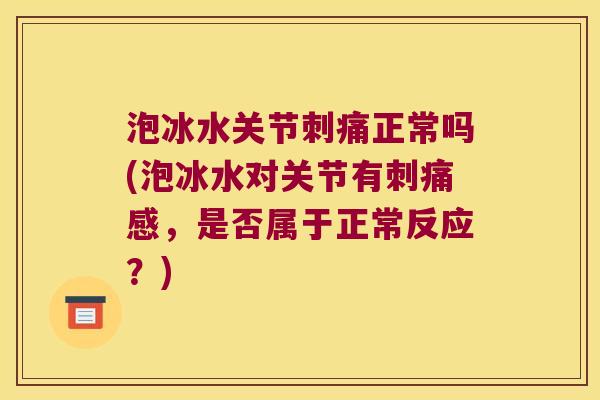 泡冰水关节刺痛正常吗(泡冰水对关节有刺痛感,是否属于正常反应?)