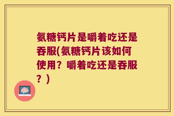 氨糖钙片是嚼着吃还是吞服(氨糖钙片该如何使用?嚼着吃还是吞服?)