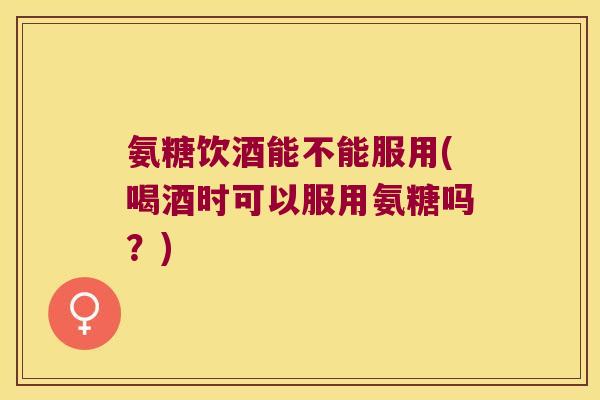 氨糖饮酒能不能服用(喝酒时可以服用氨糖吗?)