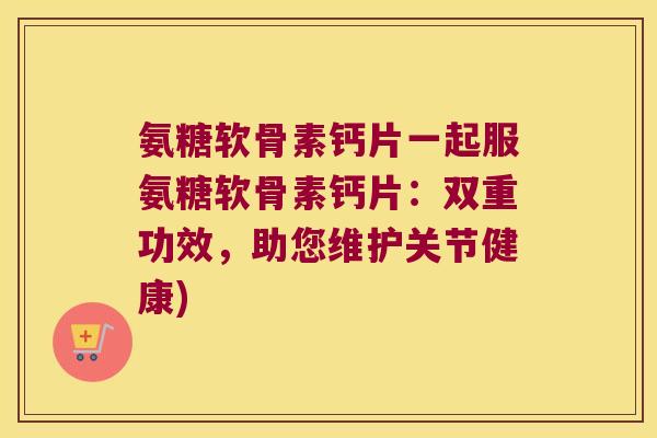 氨糖软骨素钙片一起服氨糖软骨素钙片:双重功效,助您维护关节健康)