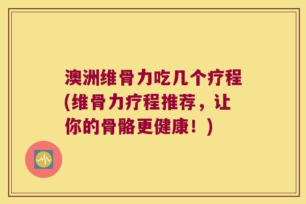澳洲维骨力吃几个疗程(维骨力疗程推荐,让你的骨骼更健康!)
