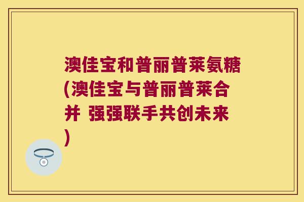 澳佳宝和普丽普莱氨糖(澳佳宝与普丽普莱合并 强强联手共创未来) 澳佳宝和普丽普莱氨糖(澳佳宝与普丽普莱合并 强强联手共创未来)