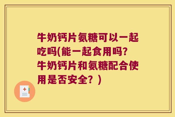 牛奶钙片氨糖可以一起吃吗(能一起食用吗?牛奶钙片和氨糖配合使用是否安全?)