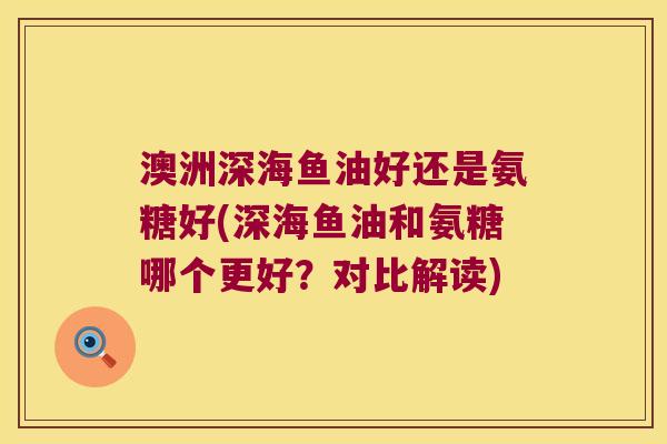 澳洲深海鱼油好还是氨糖好(深海鱼油和氨糖哪个更好?对比解读)