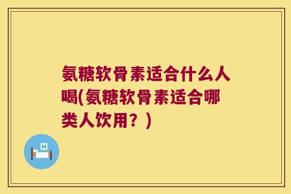 氨糖软骨素适合什么人喝(氨糖软骨素适合哪类人饮用?)