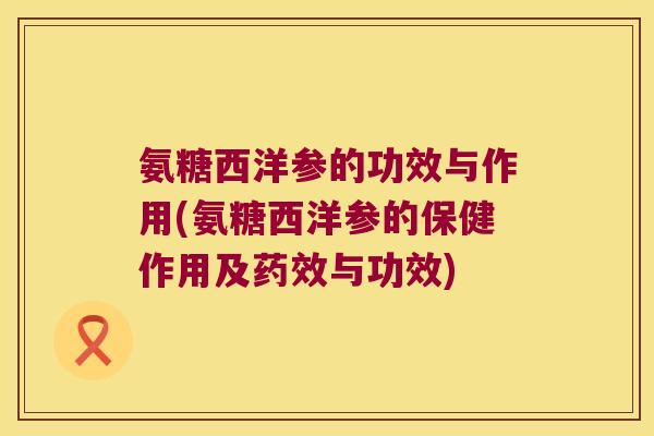 氨糖西洋参的功效与作用(氨糖西洋参的保健作用及药效与功效)