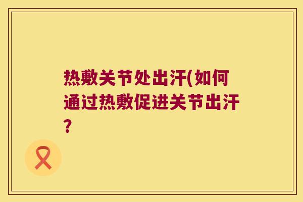 热敷关节处出汗(如何通过热敷促进关节出汗?