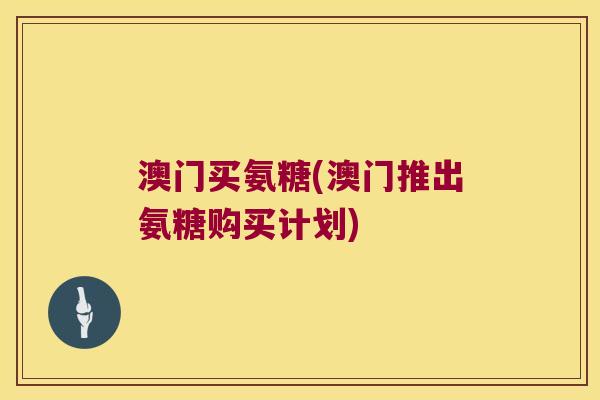 澳门买氨糖(澳门推出氨糖购买计划)