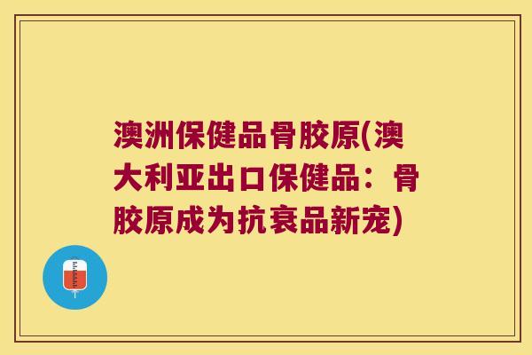澳洲保健品骨胶原(澳大利亚出口保健品:骨胶原成为抗衰品新宠)