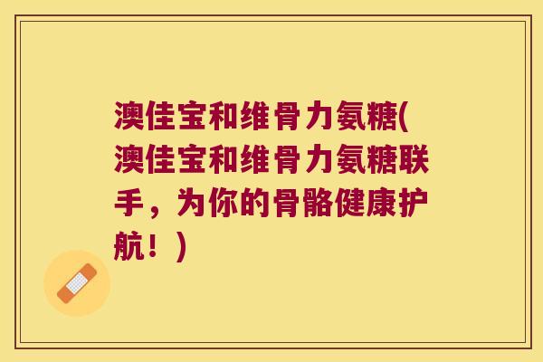 澳佳宝和维骨力氨糖(澳佳宝和维骨力氨糖联手,为你的骨骼健康护航!)