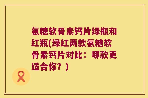 氨糖软骨素钙片绿瓶和红瓶(绿红两款氨糖软骨素钙片对比:哪款更适合你?)