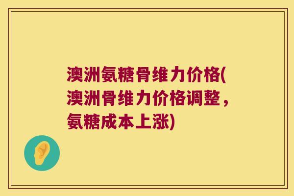 澳洲氨糖骨维力价格(澳洲骨维力价格调整,氨糖成本上涨)