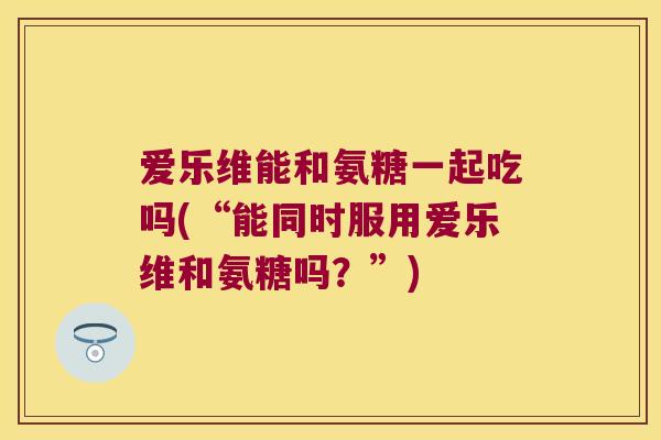爱乐维能和氨糖一起吃吗(“能同时服用爱乐维和氨糖吗?”)