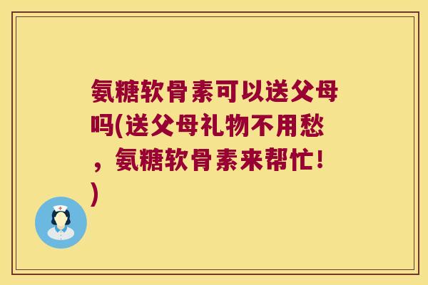 氨糖软骨素可以送父母吗(送父母礼物不用愁,氨糖软骨素来帮忙!)