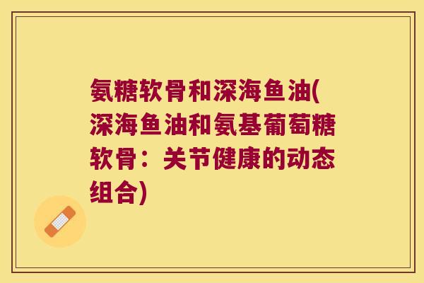 氨糖软骨和深海鱼油(深海鱼油和氨基葡萄糖软骨:关节健康的动态组合)