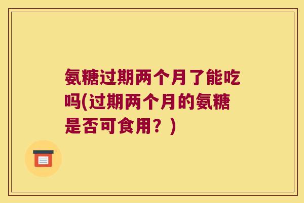 氨糖过期两个月了能吃吗(过期两个月的氨糖是否可食用?)