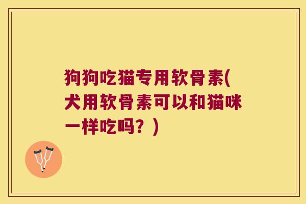 狗狗吃猫专用软骨素(犬用软骨素可以和猫咪一样吃吗？)