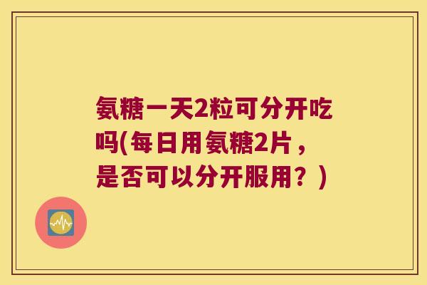 氨糖一天2粒可分开吃吗(每日用氨糖2片,是否可以分开服用?)