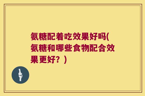 氨糖配着吃效果好吗(氨糖和哪些食物配合效果更好?)