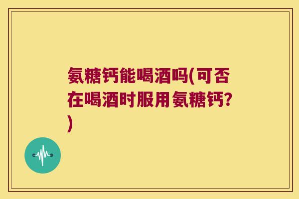 氨糖钙能喝酒吗(可否在喝酒时服用氨糖钙?)