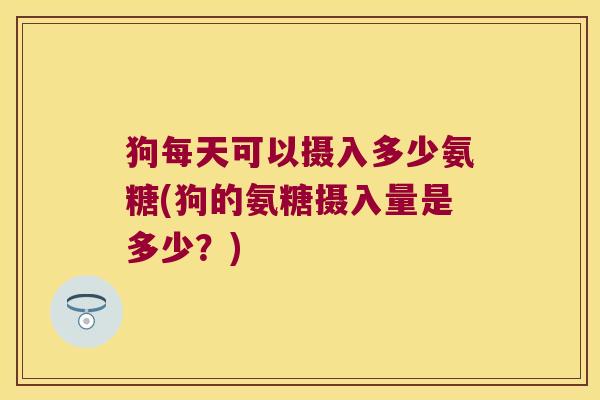 狗每天可以摄入多少氨糖(狗的氨糖摄入量是多少?)