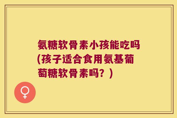 氨糖软骨素小孩能吃吗(孩子适合食用氨基葡萄糖软骨素吗?)