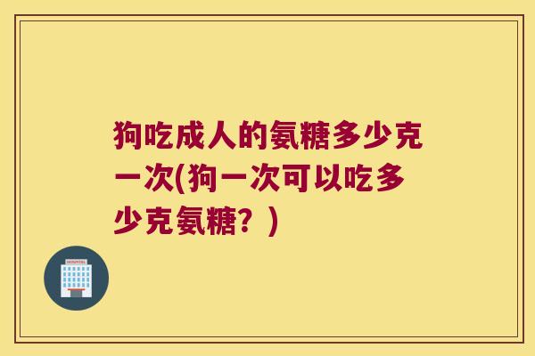 狗吃成人的氨糖多少克一次(狗一次可以吃多少克氨糖?) 狗吃成人的氨糖多少克一次(狗一次可以吃多少克氨糖?)