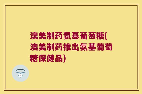 澳美制药氨基葡萄糖(澳美制药推出氨基葡萄糖保健品)