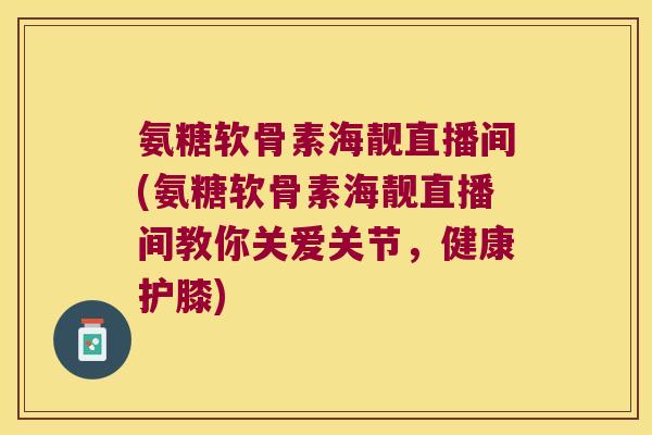 氨糖软骨素海靓直播间(氨糖软骨素海靓直播间教你关爱关节,健康护膝)