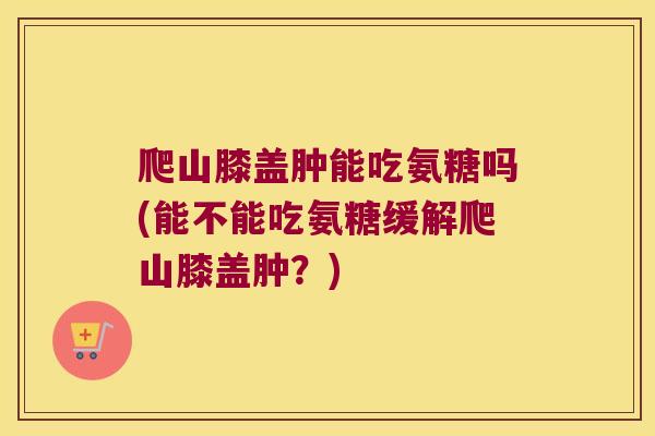 爬山膝盖肿能吃氨糖吗(能不能吃氨糖缓解爬山膝盖肿？)