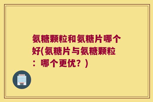 氨糖颗粒和氨糖片哪个好(氨糖片与氨糖颗粒:哪个更优?)