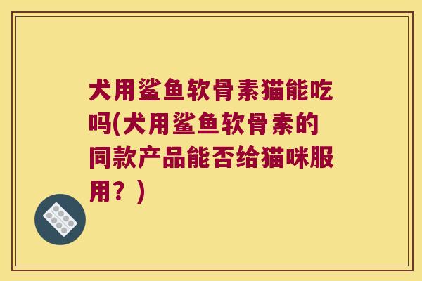 犬用鲨鱼软骨素猫能吃吗(犬用鲨鱼软骨素的同款产品能否给猫咪服用?)