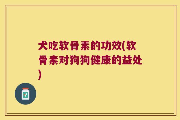 犬吃软骨素的功效(软骨素对狗狗健康的益处)