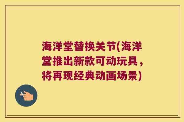 海洋堂替换关节(海洋堂推出新款可动玩具,将再现经典动画场景)