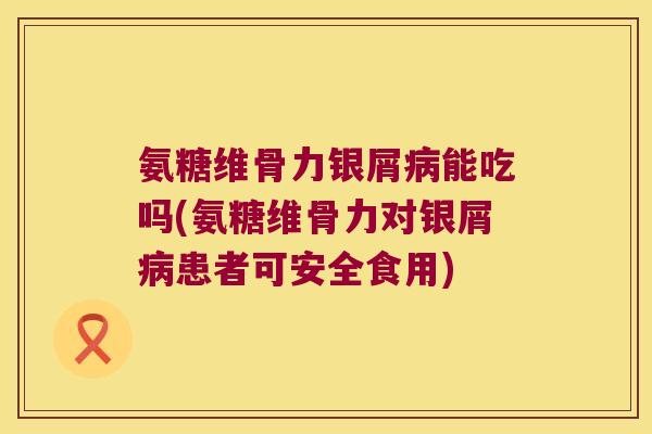 氨糖维骨力银屑病能吃吗(氨糖维骨力对银屑病患者可安全食用)