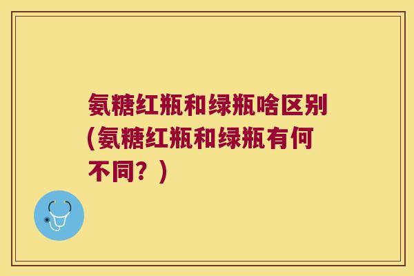 氨糖红瓶和绿瓶啥区别(氨糖红瓶和绿瓶有何不同?)