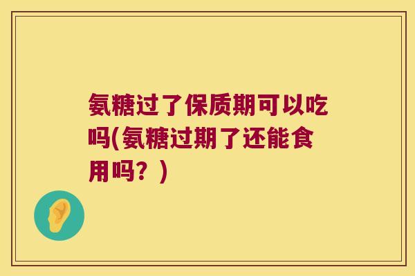 氨糖过了保质期可以吃吗(氨糖过期了还能食用吗?)