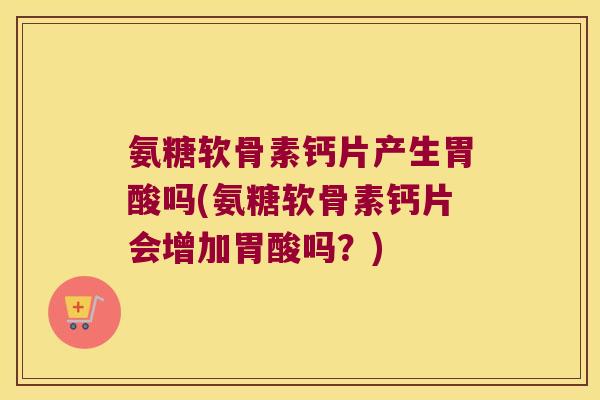 氨糖软骨素钙片产生胃酸吗(氨糖软骨素钙片会增加胃酸吗?)